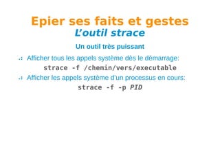 Epier ses faits et gestes
L
’outil strace
Un outil très puissant
Afficher tous les appels système dès le démarrage:
strace -f /chemin/vers/executable
Afficher les appels système d’un processus en cours:
strace -f -p PID

 