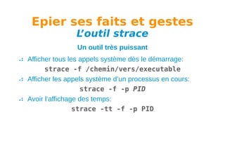 Epier ses faits et gestes
L
’outil strace
Un outil très puissant
Afficher tous les appels système dès le démarrage:
strace -f /chemin/vers/executable
Afficher les appels système d’un processus en cours:
strace -f -p PID
Avoir l’affichage des temps:
strace -tt -f -p PID

 