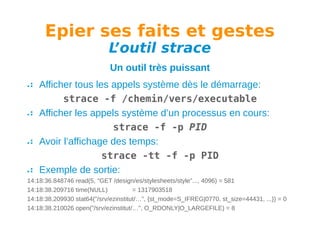 Epier ses faits et gestes
L
’outil strace
Un outil très puissant
Afficher tous les appels système dès le démarrage:
strace -f /chemin/vers/executable
Afficher les appels système d’un processus en cours:
strace -f -p PID
Avoir l’affichage des temps:
strace -tt -f -p PID
Exemple de sortie:
14:18:36.848746 read(5, "GET /design/es/stylesheets/style"..., 4096) = 581
14:18:38.209716 time(NULL)
= 1317903518
14:18:38.209930 stat64("/srv/ezinstitut/…", {st_mode=S_IFREG|0770, st_size=44431, ...}) = 0
14:18:38.210026 open("/srv/ezinstitut/…", O_RDONLY|O_LARGEFILE) = 8

 