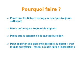Pourquoi faire ?
Parce que les fichiers de logs ne sont pas toujours
suffisants
Parce qu’on a pas toujours de support
Parce que le support n’est pas toujours bon
Pour apporter des éléments objectifs au débat « c’est
la faute au système – réseau / c’est la faute à l’application »

 