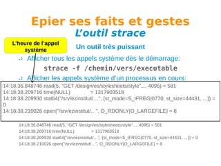 Epier ses faits et gestes
L
’outil strace

L’heure de l’appel
système

Un outil très puissant

Afficher tous les appels système dès le démarrage:
strace -f /chemin/vers/executable
Afficher les appels système d’un processus en cours:
14:18:36.848746 read(5, "GET /design/es/stylesheets/style"..., 4096) = 581
strace -f -p PID
14:18:38.209716 time(NULL)
= 1317903518
Avoir l’affichage des temps:
14:18:38.209930 stat64("/srv/ezinstitut/…", {st_mode=S_IFREG|0770, st_size=44431, ...}) =
0
strace -tt -f -p PID
14:18:38.210026 open("/srv/ezinstitut/…", O_RDONLY|O_LARGEFILE) = 8
Exemple de sortie:
14:18:36.848746 read(5, "GET /design/es/stylesheets/style"..., 4096) = 581
14:18:38.209716 time(NULL)
= 1317903518
14:18:38.209930 stat64("/srv/ezinstitut/…", {st_mode=S_IFREG|0770, st_size=44431, ...}) = 0
14:18:38.210026 open("/srv/ezinstitut/…", O_RDONLY|O_LARGEFILE) = 8

 