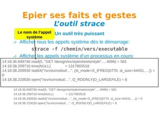 Epier ses faits et gestes
L
’outil strace

Le nom de l’appel
système

Un outil très puissant

Afficher tous les appels système dès le démarrage:
strace -f /chemin/vers/executable
Afficher les appels système d’un processus en cours:
14:18:36.848746 read(5, "GET /design/es/stylesheets/style"..., 4096) = 581
strace -f -p PID
14:18:38.209716 time(NULL)
= 1317903518
Avoir l’affichage des temps:
14:18:38.209930 stat64("/srv/ezinstitut/…", {st_mode=S_IFREG|0770, st_size=44431, ...}) =
0
strace -tt -f -p PID
14:18:38.210026 open("/srv/ezinstitut/…", O_RDONLY|O_LARGEFILE) = 8
Exemple de sortie:
14:18:36.848746 read(5, "GET /design/es/stylesheets/style"..., 4096) = 581
14:18:38.209716 time(NULL)
= 1317903518
14:18:38.209930 stat64("/srv/ezinstitut/…", {st_mode=S_IFREG|0770, st_size=44431, ...}) = 0
14:18:38.210026 open("/srv/ezinstitut/…", O_RDONLY|O_LARGEFILE) = 8

 