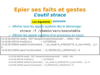 Epier ses faits et gestes
L
’outil strace

Un outil très
Les arguments

puissant

Afficher tous les appels système dès le démarrage:
strace -f /chemin/vers/executable
Afficher les appels système d’un processus en cours:
14:18:36.848746 read(5, "GET /design/es/stylesheets/style"..., 4096) = 581
strace -f -p PID
14:18:38.209716 time(NULL)
= 1317903518
Avoir l’affichage des temps:
14:18:38.209930 stat64("/srv/ezinstitut/…", {st_mode=S_IFREG|0770, st_size=44431, ...}) =
0
strace -tt -f -p PID
14:18:38.210026 open("/srv/ezinstitut/…", O_RDONLY|O_LARGEFILE) = 8
Exemple de sortie:
14:18:36.848746 read(5, "GET /design/es/stylesheets/style"..., 4096) = 581
14:18:38.209716 time(NULL)
= 1317903518
14:18:38.209930 stat64("/srv/ezinstitut/…", {st_mode=S_IFREG|0770, st_size=44431, ...}) = 0
14:18:38.210026 open("/srv/ezinstitut/…", O_RDONLY|O_LARGEFILE) = 8

 