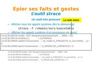 Epier ses faits et gestes
L
’outil strace
Un outil très puissant

Le code retour

Afficher tous les appels système dès le démarrage:
strace -f /chemin/vers/executable
Afficher les appels système d’un processus en cours:
14:18:36.848746 read(5, "GET /design/es/stylesheets/style"..., 4096) = 581
strace -f -p PID
14:18:38.209716 time(NULL)
= 1317903518
Avoir l’affichage des temps:
14:18:38.209930 stat64("/srv/ezinstitut/…", {st_mode=S_IFREG|0770, st_size=44431, ...}) =
0
strace -tt -f -p PID
14:18:38.210026 open("/srv/ezinstitut/…", O_RDONLY|O_LARGEFILE) = 8
Exemple de sortie:
14:18:36.848746 read(5, "GET /design/es/stylesheets/style"..., 4096) = 581
14:18:38.209716 time(NULL)
= 1317903518
14:18:38.209930 stat64("/srv/ezinstitut/…", {st_mode=S_IFREG|0770, st_size=44431, ...}) = 0
14:18:38.210026 open("/srv/ezinstitut/…", O_RDONLY|O_LARGEFILE) = 8

 