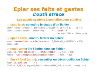 Epier ses faits et gestes
L
’outil strace

Les appels système à connaître pour survivre
stat / lstat: connaître le status d’un fichier
stat("fichier_present", {st_mode=S_IFREG|0644, st_size=0, ...}) = 0
stat("fichier_absent", 0x1bab190)
= -1 ENOENT 
(No such file or directory)

open / close: ouvrir / fermer un fichier
open("/var/www/toto.inra.fr/.htaccess", O_RDONLY|O_LARGEFILE) = 138
close(138)

read / write: lire / écrire dans un fichier
write(54, "138.102.XX.XX - - [07/Oct/2011:1"..., 348) = 348
read(5, "GET /design/plain/images/accueil"..., 4096) = 626

flock / fcntl (SET_LK): verrouiller ou déverrouiller un fichier
flock(19, LOCK_EX)
= 0
fcntl(4, F_SETLK, {type=F_RDLCK, whence=SEEK_SET, start=0, len=0}) = 0

 