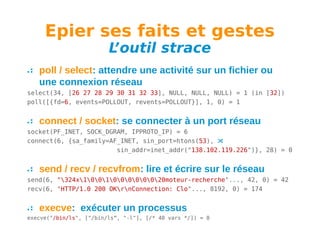 Epier ses faits et gestes
L
’outil strace

poll / select: attendre une activité sur un fichier ou
une connexion réseau
select(34, [26 27 28 29 30 31 32 33], NULL, NULL, NULL) = 1 (in [32])
poll([{fd=6, events=POLLOUT, revents=POLLOUT}], 1, 0) = 1

connect / socket: se connecter à un port réseau
socket(PF_INET, SOCK_DGRAM, IPPROTO_IP) = 6
connect(6, {sa_family=AF_INET, sin_port=htons(53), 
sin_addr=inet_addr("138.102.119.226")}, 28) = 0

send / recv / recvfrom: lire et écrire sur le réseau
send(6, "324x100100000020moteur-recherche"..., 42, 0) = 42
recv(6, "HTTP/1.0 200 OKrnConnection: Clo"..., 8192, 0) = 174

execve: exécuter un processus
execve("/bin/ls", ["/bin/ls", "-l"], [/* 40 vars */]) = 0

 