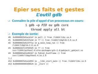 Epier ses faits et gestes
L
’outil gdb

Connaître la pile d’appel d’un processus en cours:
$ gdb –p PID ou gdb core
thread apply all bt
Exemple de sortie:
#0
#1
#2

0x00000035d1acb2af in poll () from /lib64/libc.so.6
0x00000035d522fa3d in ?? () from /lib64/libglib-2.0.so.0
0x00000035d522ff1a in g_main_loop_run () from
/lib64/libglib-2.0.so.0
#3 0x00002b1fc9f695d5 in ?? () from
/usr/lib64/python2.4/site-packages/gtk-2.0/gobject/_gobject.so
#4 0x0000003e81e96167 in PyEval_EvalFrame () from
/usr/lib64/libpython2.4.so.1.0
[…]
#12 0x00000035d1a1d994 in __libc_start_main () from /lib64/libc.so.6
#13 0x0000000000400629 in _start ()

 