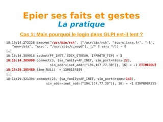 Epier ses faits et gestes
La pratique

Cas 1: Mais pourquoi le login dans GLPI est-il lent ?
18:16:14.272226 execve("/usr/bin/rsh", ["/usr/bin/rsh", "tours.inra.fr", "-l",
"www-data", "exec", "/usr/sbin/rimapd"], [/* 8 vars */]) = 0
[…]
18:16:14.309918 socket(PF_INET, SOCK_STREAM, IPPROTO_TCP) = 3
18:16:14.309990 connect(3, {sa_family=AF_INET, sin_port=htons(22),
sin_addr=inet_addr("194.167.77.30")}, 16) = -1 ETIMEDOUT
18:16:29.305480 time(NULL) = 1308154589
[…]
18:16:29.321394 connect(23, {sa_family=AF_INET, sin_port=htons(143),
sin_addr=inet_addr("194.167.77.30")}, 16) = -1 EINPROGRESS

 