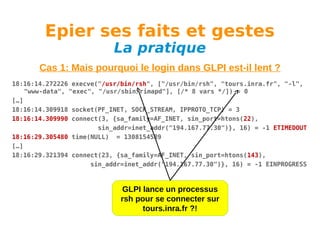 Epier ses faits et gestes
La pratique

Cas 1: Mais pourquoi le login dans GLPI est-il lent ?
18:16:14.272226 execve("/usr/bin/rsh", ["/usr/bin/rsh", "tours.inra.fr", "-l",
"www-data", "exec", "/usr/sbin/rimapd"], [/* 8 vars */]) = 0
[…]
18:16:14.309918 socket(PF_INET, SOCK_STREAM, IPPROTO_TCP) = 3
18:16:14.309990 connect(3, {sa_family=AF_INET, sin_port=htons(22),
sin_addr=inet_addr("194.167.77.30")}, 16) = -1 ETIMEDOUT
18:16:29.305480 time(NULL) = 1308154589
[…]
18:16:29.321394 connect(23, {sa_family=AF_INET, sin_port=htons(143),
sin_addr=inet_addr("194.167.77.30")}, 16) = -1 EINPROGRESS

GLPI lance un processus
rsh pour se connecter sur
tours.inra.fr ?!

 