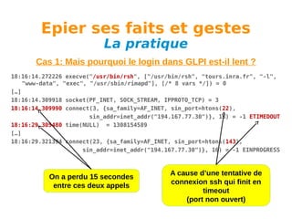 Epier ses faits et gestes
La pratique

Cas 1: Mais pourquoi le login dans GLPI est-il lent ?
18:16:14.272226 execve("/usr/bin/rsh", ["/usr/bin/rsh", "tours.inra.fr", "-l",
"www-data", "exec", "/usr/sbin/rimapd"], [/* 8 vars */]) = 0
[…]
18:16:14.309918 socket(PF_INET, SOCK_STREAM, IPPROTO_TCP) = 3
18:16:14.309990 connect(3, {sa_family=AF_INET, sin_port=htons(22),
sin_addr=inet_addr("194.167.77.30")}, 16) = -1 ETIMEDOUT
18:16:29.305480 time(NULL) = 1308154589
[…]
18:16:29.321394 connect(23, {sa_family=AF_INET, sin_port=htons(143),
sin_addr=inet_addr("194.167.77.30")}, 16) = -1 EINPROGRESS

On a perdu 15 secondes
entre ces deux appels

A cause d’une tentative de
connexion ssh qui finit en
timeout
(port non ouvert)

 