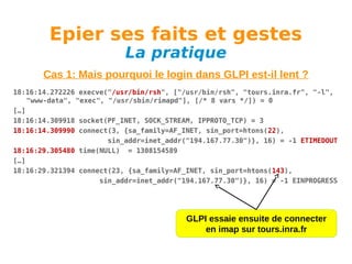 Epier ses faits et gestes
La pratique

Cas 1: Mais pourquoi le login dans GLPI est-il lent ?
18:16:14.272226 execve("/usr/bin/rsh", ["/usr/bin/rsh", "tours.inra.fr", "-l",
"www-data", "exec", "/usr/sbin/rimapd"], [/* 8 vars */]) = 0
[…]
18:16:14.309918 socket(PF_INET, SOCK_STREAM, IPPROTO_TCP) = 3
18:16:14.309990 connect(3, {sa_family=AF_INET, sin_port=htons(22),
sin_addr=inet_addr("194.167.77.30")}, 16) = -1 ETIMEDOUT
18:16:29.305480 time(NULL) = 1308154589
[…]
18:16:29.321394 connect(23, {sa_family=AF_INET, sin_port=htons(143),
sin_addr=inet_addr("194.167.77.30")}, 16) = -1 EINPROGRESS

GLPI essaie ensuite de connecter
en imap sur tours.inra.fr

 