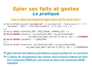 Epier ses faits et gestes
La pratique

Cas 1: Mais pourquoi le login dans GLPI est-il lent ?
18:16:14.272226 execve("/usr/bin/rsh", ["/usr/bin/rsh", "tours.inra.fr", "-l",
"www-data", "exec", "/usr/sbin/rimapd"], [/* 8 vars */]) = 0
[…]
18:16:14.309918 socket(PF_INET, SOCK_STREAM, IPPROTO_TCP) = 3
18:16:14.309990 connect(3, {sa_family=AF_INET, sin_port=htons(22),
sin_addr=inet_addr("194.167.77.30")}, 16) = -1 ETIMEDOUT
18:16:29.305480 time(NULL) = 1308154589
[…]
18:16:29.321394 connect(23, {sa_family=AF_INET, sin_port=htons(143),
sin_addr=inet_addr("194.167.77.30")}, 16) = -1 EINPROGRESS

 glpi exécute des tâches périodiques quand quelqu’un se connecte
 La tâche de récupération des tickets mail essayait d’abord de faire
une connexion IMAP par ssh avant de faire une connexion IMAP
standard

 