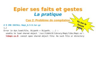 Epier ses faits et gestes
La pratique

Cas 2: Problème de compilation

Vu
su
foru r le
m
PEP
I

# R CMD INSTALL Rmpi_0.5-9.tar.gz
[…]
Error in dyn.load(file, DLLpath = DLLpath, ...) :
unable to load shared object '/usr/lib64/R/library/Rmpi/libs/Rmpi.so':
libmpi.so.0: cannot open shared object file: No such file or directory

 