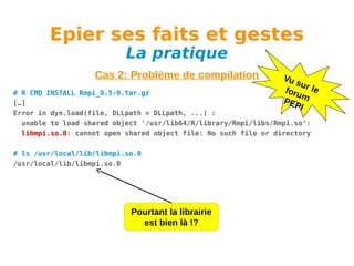 Epier ses faits et gestes
La pratique

Cas 2: Problème de compilation

Vu
su
foru r le
m
PEP
I

# R CMD INSTALL Rmpi_0.5-9.tar.gz
[…]
Error in dyn.load(file, DLLpath = DLLpath, ...) :
unable to load shared object '/usr/lib64/R/library/Rmpi/libs/Rmpi.so':
libmpi.so.0: cannot open shared object file: No such file or directory
# ls /usr/local/lib/libmpi.so.0
/usr/local/lib/libmpi.so.0

Pourtant la librairie
est bien là !?

 