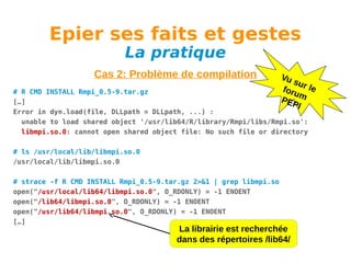 Epier ses faits et gestes
La pratique

Cas 2: Problème de compilation

Vu
su
foru r le
m
PEP
I

# R CMD INSTALL Rmpi_0.5-9.tar.gz
[…]
Error in dyn.load(file, DLLpath = DLLpath, ...) :
unable to load shared object '/usr/lib64/R/library/Rmpi/libs/Rmpi.so':
libmpi.so.0: cannot open shared object file: No such file or directory
# ls /usr/local/lib/libmpi.so.0
/usr/local/lib/libmpi.so.0
# strace -f R CMD INSTALL Rmpi_0.5-9.tar.gz 2>&1 | grep libmpi.so
open("/usr/local/lib64/libmpi.so.0", O_RDONLY) = -1 ENOENT
open("/lib64/libmpi.so.0", O_RDONLY) = -1 ENOENT
open("/usr/lib64/libmpi.so.0", O_RDONLY) = -1 ENOENT
[…]

La librairie est recherchée
dans des répertoires /lib64/

 