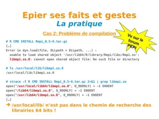 Epier ses faits et gestes
La pratique

Cas 2: Problème de compilation

Vu
su
foru r le
m
PEP
I

# R CMD INSTALL Rmpi_0.5-9.tar.gz
[…]
Error in dyn.load(file, DLLpath = DLLpath, ...) :
unable to load shared object '/usr/lib64/R/library/Rmpi/libs/Rmpi.so':
libmpi.so.0: cannot open shared object file: No such file or directory
# ls /usr/local/lib/libmpi.so.0
/usr/local/lib/libmpi.so.0
# strace -f R CMD INSTALL Rmpi_0.5-9.tar.gz 2>&1 | grep libmpi.so
open("/usr/local/lib64/libmpi.so.0", O_RDONLY) = -1 ENOENT
open("/lib64/libmpi.so.0", O_RDONLY) = -1 ENOENT
open("/usr/lib64/libmpi.so.0", O_RDONLY) = -1 ENOENT
[…]

 /usr/local/lib/ n’est pas dans le chemin de recherche des
librairies 64 bits !

 
