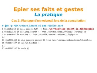 Epier ses faits et gestes
La pratique

Cas 3: Plantage d’un webmail lors de la consultation
# gdb –p PID_Process_Apache ou gdb fichier_core
0 0xb6b8d25d in mail_search_full () from /usr/lib/libc-client.so.2002edebian
1 0xb6c33c3b in zif_imap_search () from /usr/lib/php5/20060613+lfs/imap.so
2 0xb73ea60f in execute () from /usr/lib/apache2/modules/libphp5.so
[…]
13 0xb7376482 in php_execute_script () from /usr/lib/apache2/modules/libphp5.so
15 0x08074607 in ap_run_handler ()
[…]
23 0x0806224f in main ()

 