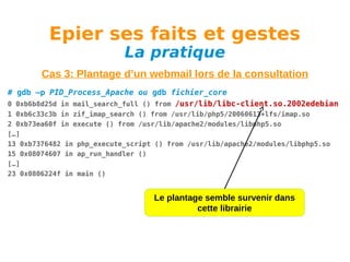 Epier ses faits et gestes
La pratique

Cas 3: Plantage d’un webmail lors de la consultation
# gdb –p PID_Process_Apache ou gdb fichier_core
0 0xb6b8d25d in mail_search_full () from /usr/lib/libc-client.so.2002edebian
1 0xb6c33c3b in zif_imap_search () from /usr/lib/php5/20060613+lfs/imap.so
2 0xb73ea60f in execute () from /usr/lib/apache2/modules/libphp5.so
[…]
13 0xb7376482 in php_execute_script () from /usr/lib/apache2/modules/libphp5.so
15 0x08074607 in ap_run_handler ()
[…]
23 0x0806224f in main ()

Le plantage semble survenir dans
cette librairie

 