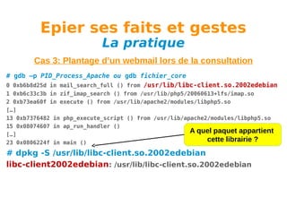 Epier ses faits et gestes
La pratique

Cas 3: Plantage d’un webmail lors de la consultation
# gdb –p PID_Process_Apache ou gdb fichier_core
0 0xb6b8d25d in mail_search_full () from /usr/lib/libc-client.so.2002edebian
1 0xb6c33c3b in zif_imap_search () from /usr/lib/php5/20060613+lfs/imap.so
2 0xb73ea60f in execute () from /usr/lib/apache2/modules/libphp5.so
[…]
13 0xb7376482 in php_execute_script () from /usr/lib/apache2/modules/libphp5.so
15 0x08074607 in ap_run_handler ()
A quel paquet appartient
[…]
cette librairie ?
23 0x0806224f in main ()

# dpkg -S /usr/lib/libc-client.so.2002edebian
libc-client2002edebian: /usr/lib/libc-client.so.2002edebian

 