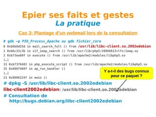 Epier ses faits et gestes
La pratique

Cas 3: Plantage d’un webmail lors de la consultation
# gdb –p PID_Process_Apache ou gdb fichier_core
0 0xb6b8d25d in mail_search_full () from /usr/lib/libc-client.so.2002edebian
1 0xb6c33c3b in zif_imap_search () from /usr/lib/php5/20060613+lfs/imap.so
2 0xb73ea60f in execute () from /usr/lib/apache2/modules/libphp5.so
[…]
13 0xb7376482 in php_execute_script () from /usr/lib/apache2/modules/libphp5.so
15 0x08074607 in ap_run_handler ()
Y a-t-il des bugs connus
[…]
pour ce paquet ?
23 0x0806224f in main ()

# dpkg -S /usr/lib/libc-client.so.2002edebian
libc-client2002edebian: /usr/lib/libc-client.so.2002edebian
# Consultation de
http://bugs.debian.org/libc-client2002edebian

 