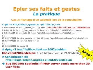 Epier ses faits et gestes
La pratique

Cas 3: Plantage d’un webmail lors de la consultation
# gdb –p PID_Process_Apache ou gdb fichier_core
0 0xb6b8d25d in mail_search_full () from /usr/lib/libc-client.so.2002edebian
1 0xb6c33c3b in zif_imap_search () from /usr/lib/php5/20060613+lfs/imap.so
2 0xb73ea60f in execute () from /usr/lib/apache2/modules/libphp5.so
[…]
13 0xb7376482 in php_execute_script () from /usr/lib/apache2/modules/libphp5.so
15 0x08074607 in ap_run_handler ()
[…]
23 0x0806224f in main ()

# dpkg -S /usr/lib/libc-client.so.2002edebian
Bin
libc-client2002edebian: /usr/lib/libc-client.so.2002edebian
go
!
# Consultation de
http://bugs.debian.org/libc-client2002edebian
 Bug 502996: Segfaults if IMAP server sends more than 30
user flags

 