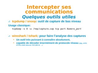 Intercepter ses
communications

Quelques outils utiles
tcpdump / snoop: outil de capture de bas niveau
Usage classique:
tcpdump -s 0 -w /tmp/capture.cap tcp port Numero_port

wireshark / tshark: pour faire l’analyse des captures
• Un outil très puissant à connaître absolument,
• capable de décoder énormément de protocole réseau
HTTPS, LDAP, ethernet, TCP, UDP, IP, …)

(SQL, HTTP,

 