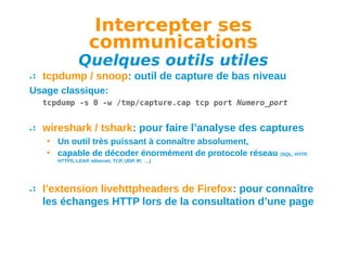 Intercepter ses
communications

Quelques outils utiles
tcpdump / snoop: outil de capture de bas niveau
Usage classique:
tcpdump -s 0 -w /tmp/capture.cap tcp port Numero_port

wireshark / tshark: pour faire l’analyse des captures
• Un outil très puissant à connaître absolument,
• capable de décoder énormément de protocole réseau

(SQL, HTTP,

HTTPS, LDAP, ethernet, TCP, UDP, IP, …)

l’extension livehttpheaders de Firefox: pour connaître
les échanges HTTP lors de la consultation d’une page

 