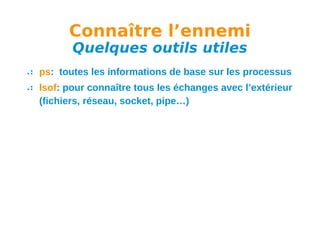 Connaître l’ennemi
Quelques outils utiles

ps: toutes les informations de base sur les processus
lsof: pour connaître tous les échanges avec l’extérieur
(fichiers, réseau, socket, pipe…)

 