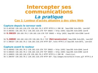 Intercepter ses
communications
La pratique

Cas 1: Lenteur d’accès aléatoire à des sites Web
Capture depuis le serveur web
53 0.487102 138.102.118.170 138.102.70.2 HTTP HTTP/1.1 200 OK Seq=3306 Ack=395, Len=567
54 0.488361 138.102.70.2 138.102.118.170 TCP 58683 > http [ACK] Seq=395 Ack=1846 Len=0
55 0.586329 138.102.70.2 138.102.118.170 TCP 58683 > http [ACK] Seq=395 Ack=3306 Len=0

…
56 5.260048 138.102.118.170 138.102.70.2 TCP [Retransmission] Seq=3306 Ack=395, Len=567
57 5.306327 138.102.70.2 138.102.118.170 HTTP GET /toto HTTP/1.0 Seq=395 Ack=3873, Len=325

Capture avant le routeur
53
54
55
56

0.488462
0.586425
5.260831
5.306787

138.102.70.2 138.102.118.170
138.102.70.2 138.102.118.170
138.102.118.170 138.102.70.2
138.102.70.2 138.102.118.170

TCP 58683 > http [ACK] Seq=395 Ack=1846 Len=0
TCP 58683 > http [ACK] Seq=395 Ack=3306 Len=0
HTTP HTTP/1.1 200 OK (text/css)
HTTP GET /7pc/images/eurosfaire-trans.gif HTTP/1.0

 