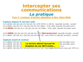 Intercepter ses
communications
La pratique

Cas 1: Lenteur d’accès aléatoire à des sites Web
Capture depuis le serveur web
53 0.487102 138.102.118.170 138.102.70.2 HTTP HTTP/1.1 200 OK Seq=3306 Ack=395, Len=567
54 0.488361 138.102.70.2 138.102.118.170 TCP 58683 > http [ACK] Seq=395 Ack=1846 Len=0
55 0.586329 138.102.70.2 138.102.118.170 TCP 58683 > http [ACK] Seq=395 Ack=3306 Len=0

…
56 5.260048 138.102.118.170 138.102.70.2 TCP [Retransmission] Seq=3306 Ack=395, Len=567
57 5.306327 138.102.70.2 138.102.118.170 HTTP GET /toto HTTP/1.0 Seq=395 Ack=3873, Len=325

Capture avant le routeur
53
54
55
56

0.488462
0.586425
5.260831
5.306787

138.102.70.2 138.102.118.170 TCP 58683 > http [ACK] Seq=395 Ack=1846 Len=0
Le serveur TCP 58683 > http [ACK]
138.102.70.2 138.102.118.170 attend l’accusé de Seq=395 Ack=3306 Len=0
138.102.118.170 138.102.70.2 HTTP HTTP/1.1 200 OK (text/css)
réception de ces 3873 octets…
138.102.70.2 138.102.118.170 HTTP GET /7pc/images/eurosfaire-trans.gif HTTP/1.0

 