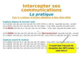 Intercepter ses
communications
La pratique

Cas 1: Lenteur d’accès aléatoire à des sites Web
Capture depuis le serveur web
53 0.487102 138.102.118.170 138.102.70.2 HTTP HTTP/1.1 200 OK Seq=3306 Ack=395, Len=567
54 0.488361 138.102.70.2 138.102.118.170 TCP 58683 > http [ACK] Seq=395 Ack=1846 Len=0
55 0.586329 138.102.70.2 138.102.118.170 TCP 58683 > http [ACK] Seq=395 Ack=3306 Len=0

…
56 5.260048 138.102.118.170 138.102.70.2 TCP [Retransmission] Seq=3306 Ack=395, Len=567
57 5.306327 138.102.70.2 138.102.118.170 HTTP GET /toto HTTP/1.0 Seq=395 Ack=3873, Len=325

Capture avant le routeur
53
54
55
56

0.488462
0.586425
5.260831
5.306787

138.102.70.2 138.102.118.170
138.102.70.2 138.102.118.170
138.102.118.170 138.102.70.2
138.102.70.2 138.102.118.170

TCP 58683 > http [ACK] Seq=395 Ack=1846 Len=0
TCP 58683 > http [ACK] Seq=395 Ack=3306 Len=0
Il OK (text/css)
HTTP HTTP/1.1 200reçoit bien l’accusé de
HTTP GET /7pc/images/eurosfaire-trans.gif HTTP/1.0
réception des 3873 octets

cette fois-ci

 