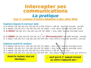 Intercepter ses
communications
La pratique

Cas 1: Lenteur d’accès aléatoire à des sites Web
Capture depuis le serveur web
53 0.487102 138.102.118.170 138.102.70.2 HTTP HTTP/1.1 200 OK Seq=3306 Ack=395, Len=567
54 0.488361 138.102.70.2 138.102.118.170 TCP 58683 > http [ACK] Seq=395 Ack=1846 Len=0
55 0.586329 138.102.70.2 138.102.118.170 TCP 58683 > http [ACK] Seq=395 Ack=3306 Len=0

…
56 5.260048 138.102.118.170 138.102.70.2 TCP [Retransmission] Seq=3306 Ack=395, Len=567
57 5.306327 138.102.70.2 138.102.118.170 HTTP GET /toto HTTP/1.0 Seq=395 Ack=3873, Len=325

Capture avant le routeur
53
54
55
56

0.488462
0.586425
5.260831
5.306787

138.102.70.2 138.102.118.170
138.102.70.2 138.102.118.170
138.102.118.170 138.102.70.2
138.102.70.2 138.102.118.170

Avant le routeur, tout est
identique…

?

TCP 58683 > http [ACK] Seq=395 Ack=1846 Len=0
TCP 58683 > http [ACK] Seq=395 Ack=3306 Len=0
HTTP HTTP/1.1 200 OK (text/css)
HTTP GET /7pc/images/eurosfaire-trans.gif HTTP/1.0

… sauf que le 1er paquet envoyé
au client n’apparait pas !

 