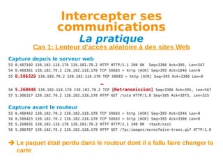 Intercepter ses
communications
La pratique

Cas 1: Lenteur d’accès aléatoire à des sites Web
Capture depuis le serveur web
53 0.487102 138.102.118.170 138.102.70.2 HTTP HTTP/1.1 200 OK Seq=3306 Ack=395, Len=567
54 0.488361 138.102.70.2 138.102.118.170 TCP 58683 > http [ACK] Seq=395 Ack=1846 Len=0
55 0.586329 138.102.70.2 138.102.118.170 TCP 58683 > http [ACK] Seq=395 Ack=3306 Len=0

…
56 5.260048 138.102.118.170 138.102.70.2 TCP [Retransmission] Seq=3306 Ack=395, Len=567
57 5.306327 138.102.70.2 138.102.118.170 HTTP GET /toto HTTP/1.0 Seq=395 Ack=3873, Len=325

Capture avant le routeur
53
54
55
56

0.488462
0.586425
5.260831
5.306787

138.102.70.2 138.102.118.170
138.102.70.2 138.102.118.170
138.102.118.170 138.102.70.2
138.102.70.2 138.102.118.170

TCP 58683 > http [ACK] Seq=395 Ack=1846 Len=0
TCP 58683 > http [ACK] Seq=395 Ack=3306 Len=0
HTTP HTTP/1.1 200 OK (text/css)
HTTP GET /7pc/images/eurosfaire-trans.gif HTTP/1.0

 Le paquet était perdu dans le routeur dont il a fallu faire changer la
carte

 