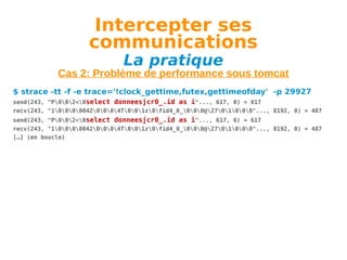 Intercepter ses
communications
La pratique

Cas 2: Problème de performance sous tomcat
$ strace -tt -f -e trace='!clock_gettime,futex,gettimeofday' -p 29927
send(243, "P002<0select donneesjcr0_.id as i"..., 617, 0) = 617
recv(243, "100000420004T001z0fid4_0_000@2701000"..., 8192, 0) = 487
send(243, "P002<0select donneesjcr0_.id as i"..., 617, 0) = 617
recv(243, "100000420004T001z0fid4_0_000@2701000"..., 8192, 0) = 487
[…] (en boucle)

 