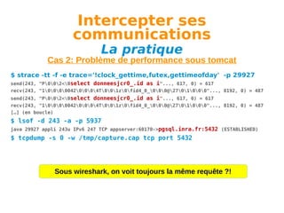 Intercepter ses
communications
La pratique

Cas 2: Problème de performance sous tomcat
$ strace -tt -f -e trace='!clock_gettime,futex,gettimeofday' -p 29927
send(243, "P002<0select donneesjcr0_.id as i"..., 617, 0) = 617
recv(243, "100000420004T001z0fid4_0_000@2701000"..., 8192, 0) = 487
send(243, "P002<0select donneesjcr0_.id as i"..., 617, 0) = 617
recv(243, "100000420004T001z0fid4_0_000@2701000"..., 8192, 0) = 487
[…] (en boucle)

$ lsof -d 243 -a -p 5937
java 29927 appli 243u IPv6 247 TCP appserver:60170->pgsql.inra.fr:5432 (ESTABLISHED)

$ tcpdump -s 0 -w /tmp/capture.cap tcp port 5432

Sous wireshark, on voit toujours la même requête ?!

 