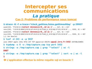 Intercepter ses
communications
La pratique

Cas 2: Problème de performance sous tomcat
$ strace -tt -f -e trace='!clock_gettime,futex,gettimeofday' -p 29927
send(243, "P002<0select donneesjcr0_.id as i"..., 617, 0) = 617
recv(243, "100000420004T001z0fid4_0_000@2701000"..., 8192, 0) = 487
send(243, "P002<0select donneesjcr0_.id as i"..., 617, 0) = 617
recv(243, "100000420004T001z0fid4_0_000@2701000"..., 8192, 0) = 487
[…] (en boucle)

$ lsof -d 243 -a -p 5937
java 29927 appli 243u IPv6 247 TCP appserver:60170->pgsql.inra.fr:5432 (ESTABLISHED)

$ tcpdump -s 0 -w /tmp/capture.cap tcp port 5432
$ strings -a /tmp/capture.cap | grep "^select" | wc -l
8467
$ strings -a /tmp/capture.cap | grep "^select" | sort -u | wc -l
1

 L’application effectue la même requête sql en boucle !!

 
