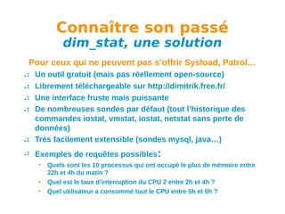 Connaître son passé
dim_stat, une solution

Pour ceux qui ne peuvent pas s’offrir Sysload, Patrol…
Un outil gratuit (mais pas réellement open-source)
Librement téléchargeable sur http://dimitrik.free.fr/
Une interface fruste mais puissante
De nombreuses sondes par défaut (tout l’historique des
commandes iostat, vmstat, iostat, netstat sans perte de
données)
Très facilement extensible (sondes mysql, java…)
Exemples de requêtes possibles:
•
•
•

Quels sont les 10 processus qui ont occupé le plus de mémoire entre
22h et 4h du matin ?
Quel est le taux d’interruption du CPU 2 entre 2h et 4h ?
Quel utilisateur a consommé tout le CPU entre 5h et 6h ?

 