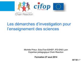 Les démarches d’investigation pour
l’enseignement des sciences
Michèle Prieur, EducTice-S2HEP, IFE-ENS Lyon
Expertise pédagogique Chain Reaction
Formation 27 aout 2014
 