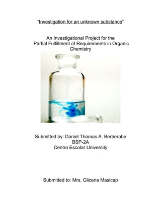 “Investigation for an unknown substance”


      An Investigational Project for the
Partial Fulfillment of Requirements in Organic
                   Chemistry




Submitted by: Daniel Thomas A. Berberabe
                BSP-2A
        Centro Escolar University




    Submitted to: Mrs. Gliceria Masicap
 