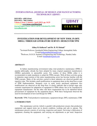 International Journal of Design and Manufacturing Technology (IJDMT), ISSN 0976 – 6995(Print),
 INTERNATIONAL JOURNAL OF DESIGN AND MANUFACTURING
ISSN 0976 – 7002(Online) Volume 4, Issue 1, January- April (2013), © IAEME
                                TECHNOLOGY (IJDMT)
ISSN 0976 – 6995 (Print)
ISSN 0976 – 7002 (Online)
Volume 4, Issue 1, January- April (2013), pp. 14-29                     IJDMT
© IAEME: www.iaeme.com/ijdmt.html
Journal Impact Factor (2012):1.8270 (Calculated by GISI)
www.jifactor.com
                                                                     ©IAEME



    INVESTIGATION FOR DEVELOPMENT OF NEW TOOL IN DFX
     SHELL THROUGH LITERATURE SURVEY: DESIGN FOR TPM

                          Abhay B. Kulkarni1 and Dr. B. M. Dabade2
       1
           Assistant Professor, Jawaharlal Nehru Engineering College Aurangabad, India
                                E-mail:kulkarniabhayb@gmail.com
           2
             Professor, S.G.G.S. Institute of Engineering and Technology, Nanded, India
                                   E-mail: bmdabade@gmail.com



ABSTRACT

        In Indian manufacturing environment today total productive maintenance (TPM) is
popular philosophy; already has been adopted by many original equipment manufacturers
(OEMs) particularly in automobile sector. For vendors of these OEMs either it is
recommended or made mandatory to adopt the TPM concepts. With all these activities going
in industries major portion of the entire manufacturing sector has become familiar with the
TPM concepts. Many of the activities carried in these industries are observed parallel and
repetitive type. This includes small modifications in equipment done on the shop floor as part
of TPM implementation. Strangely even in some newly purchased equipment also
modifications are observed on the shop floor. It clearly indicates that at design stage only
customer requirement for adaptation of equipment in TPM culture; has to be considered by
equipment manufacturer. On the other side these requirements has to be identified before
procurement of equipment by the equipment buyers. With these background observed the
need for development of new tool Design for TPM.

Keywords: TPM, Total productive maintenance, equipment design, DFX, maintenance, CBR

I. INTRODUCTION

       The maintenance activity (which is parallel with production) ensures that production
equipment and support items are in decent condition, working and safe to operate. The
maintenance process consists of servicing, inspection and repairs. Servicing is lubrication of
equipment, cleaning the equipment, and carrying out adjustments as per need. Inspection

                                               14
 