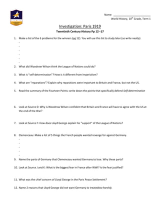Name: __________________________
                                                                                    World History, 10th Grade, Term 1

                                        Investigation: Paris 1919
                                     Twentieth Century History Pp 12--17

1. Make a list of the 6 problems for the winners (pg 12). You will use this list to study later (so write neatly)
   -
   -
   -
   -
   -
   -
2. What did Woodrow Wilson think the League of Nations could do?

3. What is “self-determination”? How is it different from Imperialism?

4. What are “reparations”? Explain why reparations were important to Britain and France, but not the US.

5. Read the summary of the Fourteen Points: write down the points that specifically defend Self-determination




6. Look at Source D: Why is Woodrow Wilson confident that Britain and France will have to agree with the US at
   the end of the War?



7. Look at Source F: How does Lloyd George explain his “support” of the League of Nations?



8. Clemenceau: Make a list of 5 things the French people wanted revenge for against Germany.
   -
   -
   -
   -
   -
9. Name the parts of Germany that Clemenceau wanted Germany to lose. Why these parts?

10. Look at Source J and K: What is the biggest fear in France after WWI? Is the fear justified?



11. What was the chief concern of Lloyd George in the Paris Peace Settlement?

12. Name 2 reasons that Lloyd George did not want Germany to treatedtoo harshly.
 