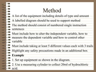 Method
A list of the equipment including details of type and amount
A labelled diagram should be used to support method
The method should consist of numbered single instruction
sentences
Must include how to alter the independent variable, how to
measure the dependent variable and how to control other
variable
Must include taking at least 5 different values each with 3 trails
Highlight any safety precautions made in an additional box
Example
1. Set up equipment as shown in the diagram.
2. Use a measuring cylinder to collect 20ml of hydrochloric
acid.
 