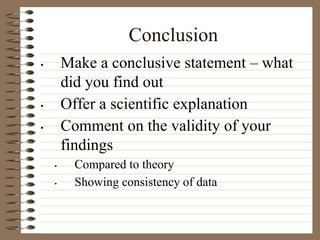 Conclusion
• Make a conclusive statement – what
did you find out
• Offer a scientific explanation
• Comment on the validity of your
findings
• Compared to theory
• Showing consistency of data
 