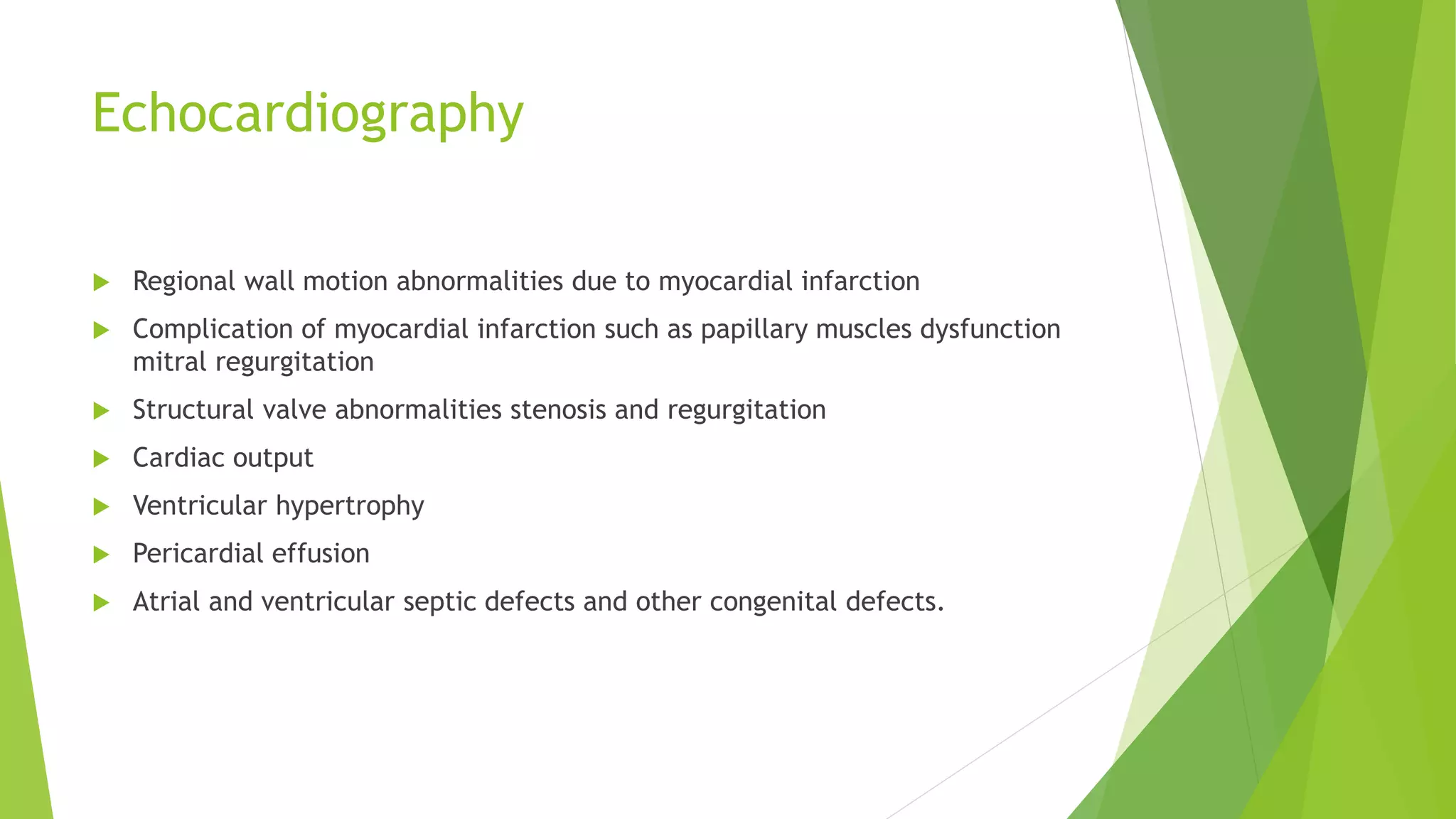 Echocardiography
 Regional wall motion abnormalities due to myocardial infarction
 Complication of myocardial infarction such as papillary muscles dysfunction
mitral regurgitation
 Structural valve abnormalities stenosis and regurgitation
 Cardiac output
 Ventricular hypertrophy
 Pericardial effusion
 Atrial and ventricular septic defects and other congenital defects.
 
