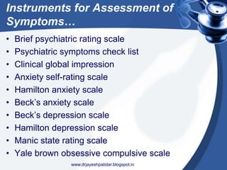 Instruments for Assessment of
Symptoms…
• Brief psychiatric rating scale
• Psychiatric symptoms check list
• Clinical global impression
• Anxiety self-rating scale
• Hamilton anxiety scale
• Beck’s anxiety scale
• Beck’s depression scale
• Hamilton depression scale
• Manic state rating scale
• Yale brown obsessive compulsive scale
www.drjayeshpatidar.blogspot.in
 