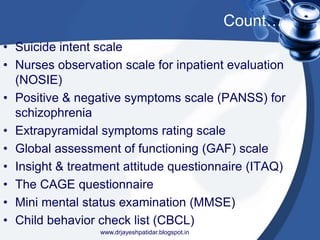 Count…
• Suicide intent scale
• Nurses observation scale for inpatient evaluation
(NOSIE)
• Positive & negative symptoms scale (PANSS) for
schizophrenia
• Extrapyramidal symptoms rating scale
• Global assessment of functioning (GAF) scale
• Insight & treatment attitude questionnaire (ITAQ)
• The CAGE questionnaire
• Mini mental status examination (MMSE)
• Child behavior check list (CBCL)
www.drjayeshpatidar.blogspot.in
 