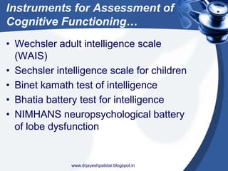 Instruments for Assessment of
Cognitive Functioning…
• Wechsler adult intelligence scale
(WAIS)
• Sechsler intelligence scale for children
• Binet kamath test of intelligence
• Bhatia battery test for intelligence
• NIMHANS neuropsychological battery
of lobe dysfunction
www.drjayeshpatidar.blogspot.in
 