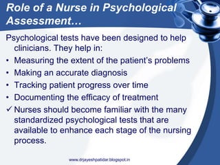 Role of a Nurse in Psychological
Assessment…
Psychological tests have been designed to help
clinicians. They help in:
• Measuring the extent of the patient’s problems
• Making an accurate diagnosis
• Tracking patient progress over time
• Documenting the efficacy of treatment
 Nurses should become familiar with the many
standardized psychological tests that are
available to enhance each stage of the nursing
process.
www.drjayeshpatidar.blogspot.in
 