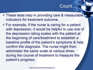 Count…
 These tests help in providing care & measurable
indicators for treatment outcome.
 For example, if the nurse is caring for a patient
with depression, it would be helpful to use one of
the depression rating scales with the patient at
the beginning of care/treatment to establish a
baseline profile of the patient’s symptoms & help
confirm the diagnosis. The nurse might then
administer the same scale at various times
during the course of treatment to measure the
patient’s progress.
www.drjayeshpatidar.blogspot.in
 
