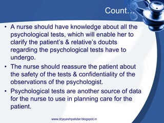 Count…
• A nurse should have knowledge about all the
psychological tests, which will enable her to
clarify the patient’s & relative’s doubts
regarding the psychological tests have to
undergo.
• The nurse should reassure the patient about
the safety of the tests & confidentiality of the
observations of the psychologist.
• Psychological tests are another source of data
for the nurse to use in planning care for the
patient.
www.drjayeshpatidar.blogspot.in
 